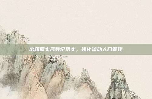 出租屋实名登记落实,强化流动人口管理