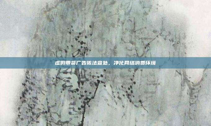 虚假带货广告依法查处，净化网络消费环境