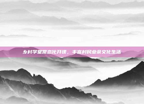 乡村学堂常态化开课，丰富村民业余文化生活