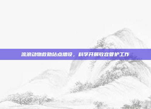 流浪动物救助站点增设,科学开展收容管护工作