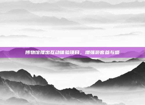 博物馆推出互动体验项目，增强游客参与感