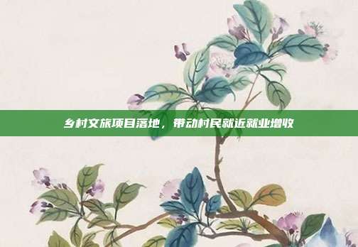 乡村文旅项目落地，带动村民就近就业增收