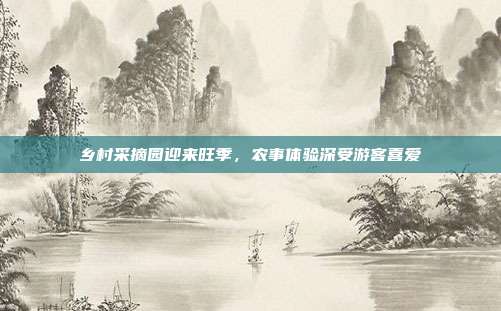 乡村采摘园迎来旺季，农事体验深受游客喜爱