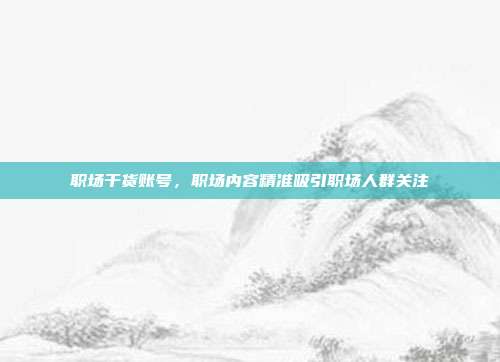 职场干货账号，职场内容精准吸引职场人群关注