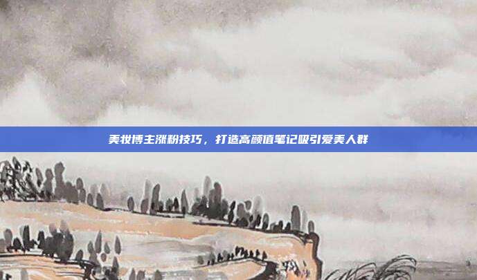 美妆博主涨粉技巧，打造高颜值笔记吸引爱美人群