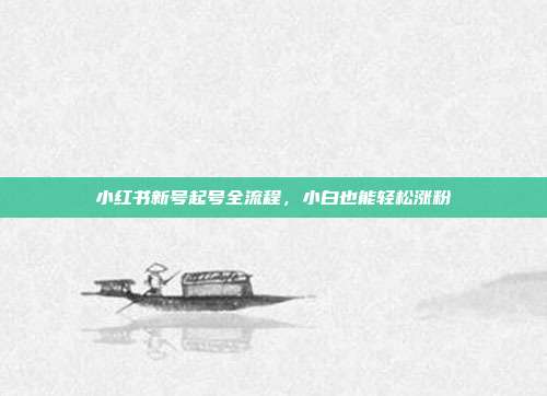 小红书新号起号全流程，小白也能轻松涨粉