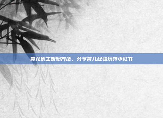 育儿博主吸粉方法，分享育儿经验玩转小红书