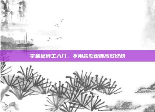 零基础博主入门，不用露脸也能高效涨粉