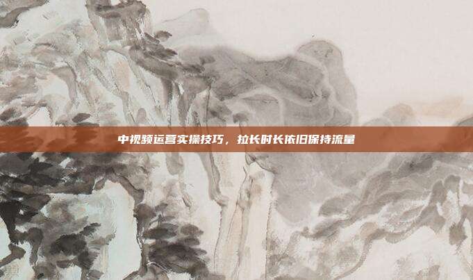 中视频运营实操技巧,拉长时长依旧保持流量