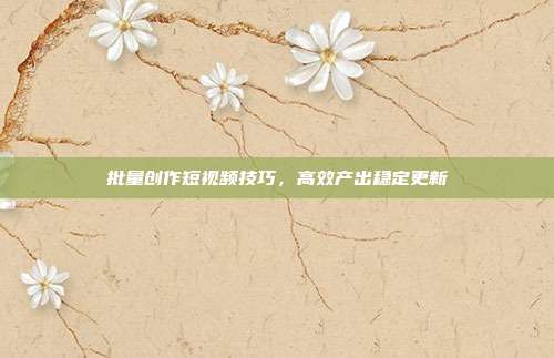 批量创作短视频技巧，高效产出稳定更新