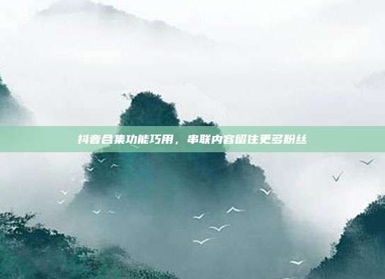 抖音合集功能巧用，串联内容留住更多粉丝