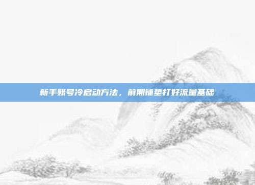 新手账号冷启动方法，前期铺垫打好流量基础
