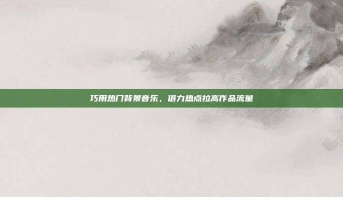 巧用热门背景音乐,借力热点拉高作品流量