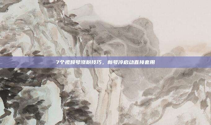 7个视频号涨粉技巧，新号冷启动直接套用