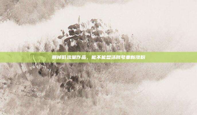 删掉低流量作品，能不能盘活账号重新涨粉