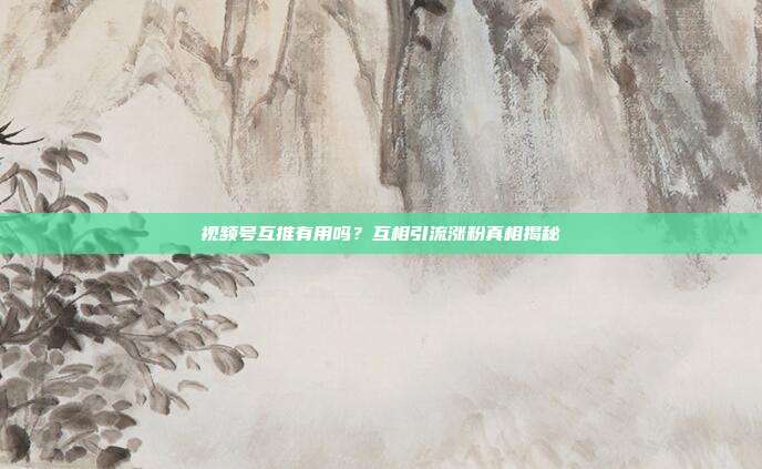视频号互推有用吗？互相引流涨粉真相揭秘