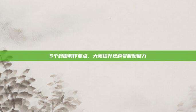 5个封面制作要点，大幅提升视频号吸粉能力