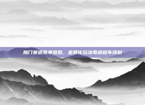 热门赛道竞争激烈，差异化玩法弯道超车涨粉