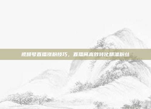视频号直播涨粉技巧，直播间高效转化精准粉丝