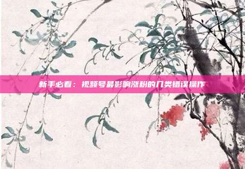 新手必看:视频号最影响涨粉的几类错误操作