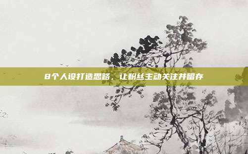 8个人设打造思路，让粉丝主动关注并留存