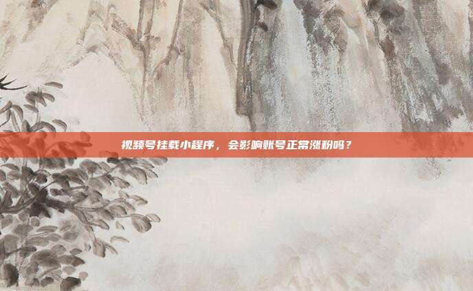 视频号挂载小程序,会影响账号正常涨粉吗?