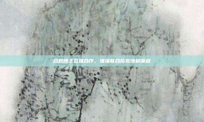 合规博主互推合作,强强联合拓宽涨粉渠道