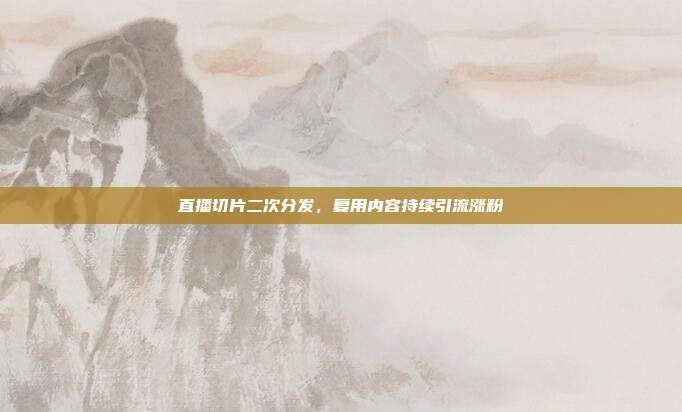 直播切片二次分发,复用内容持续引流涨粉
