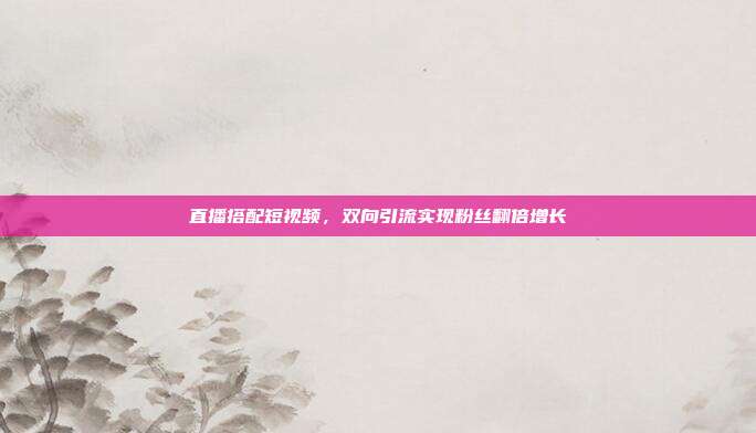 直播搭配短视频，双向引流实现粉丝翻倍增长