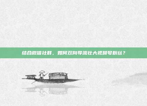 结合微信社群，如何双向导流壮大视频号粉丝？