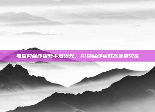 电信网络诈骗新手法曝光,AI换脸诈骗成高发重灾区