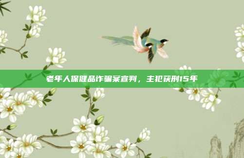 老年人保健品诈骗案宣判，主犯获刑15年