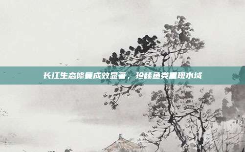 长江生态修复成效显著，珍稀鱼类重现水域