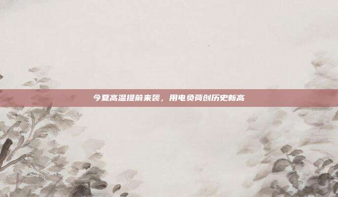 今夏高温提前来袭，用电负荷创历史新高