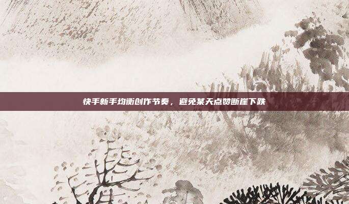 快手新手均衡创作节奏,避免某天点赞断崖下跌
