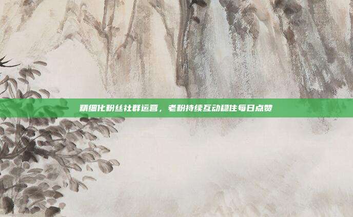 精细化粉丝社群运营,老粉持续互动稳住每日点赞