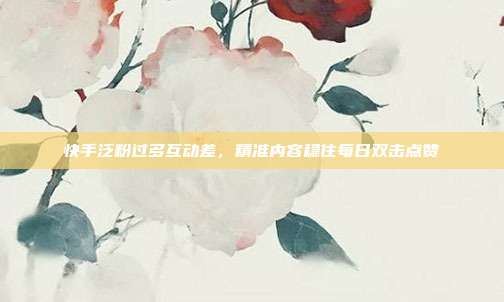 快手泛粉过多互动差，精准内容稳住每日双击点赞
