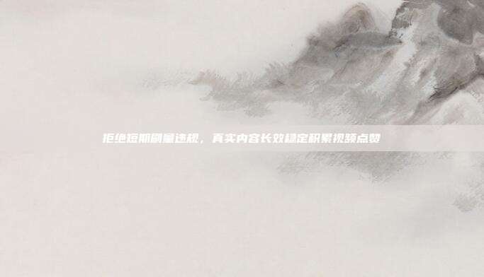 拒绝短期刷量违规,真实内容长效稳定积累视频点赞