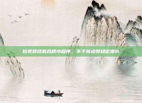 短视频挂载合规小程序，不干扰点赞稳定增长