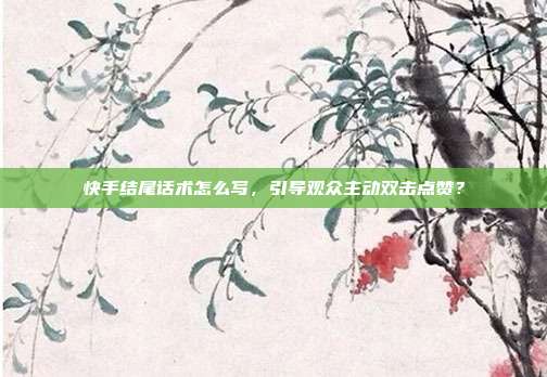 快手结尾话术怎么写,引导观众主动双击点赞?