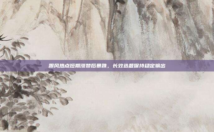 跟风热点短期涨赞后暴跌，长效选题保持稳定输出