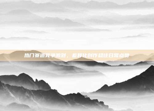 热门赛道竞争激烈，差异化创作稳住日常点赞