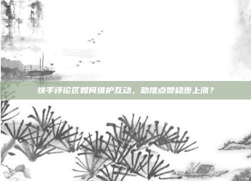 快手评论区如何维护互动，助推点赞稳步上涨？