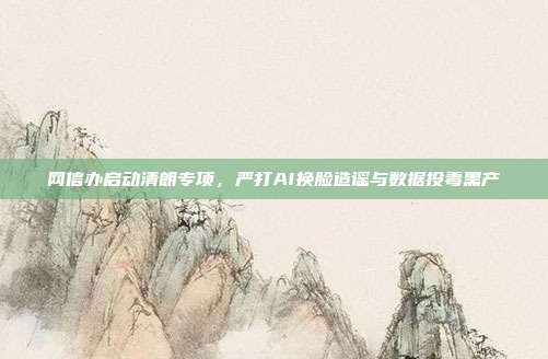 网信办启动清朗专项,严打AI换脸造谣与数据投毒黑产