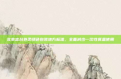 北京出台外卖绿色包装地方标准，全面减少一次性餐盒使用