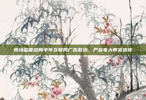 市场监管总局半年互联网广告整治，严查夸大带货宣传