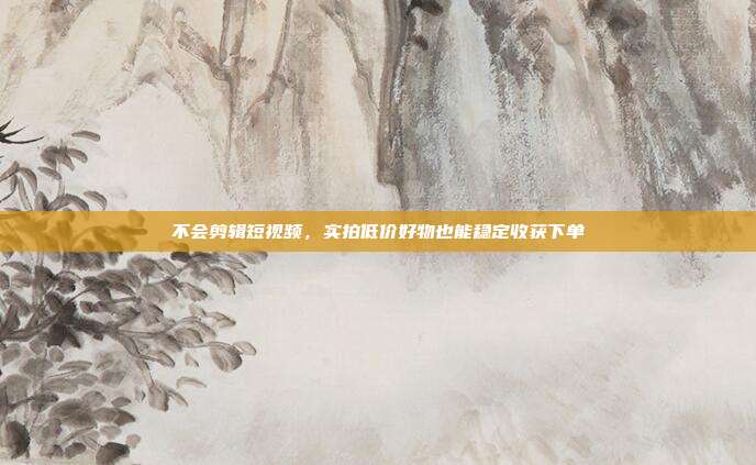 不会剪辑短视频，实拍低价好物也能稳定收获下单