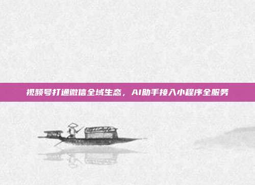 视频号打通微信全域生态,AI助手接入小程序全服务