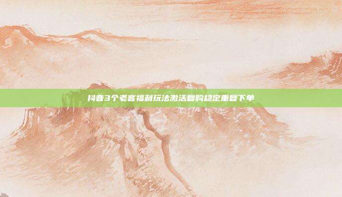 抖音3个老客福利玩法激活复购稳定重复下单