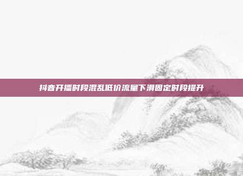 抖音开播时段混乱低价流量下滑固定时段提升